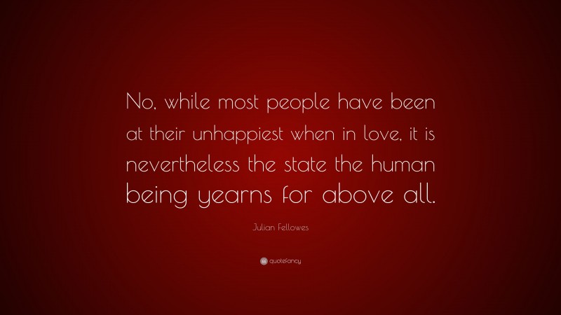 Julian Fellowes Quote: “No, while most people have been at their unhappiest when in love, it is nevertheless the state the human being yearns for above all.”