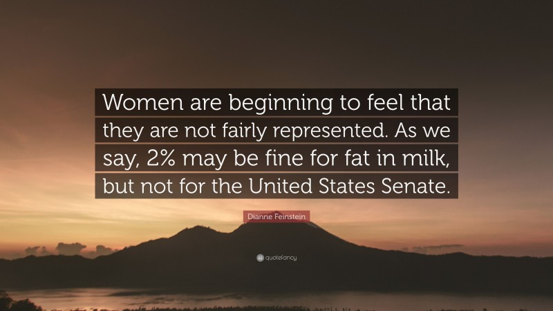 Dianne Feinstein Quote: “Women are beginning to feel that they are not fairly represented. As we say, 2% may be fine for fat in milk, but not for the United States Senate.”