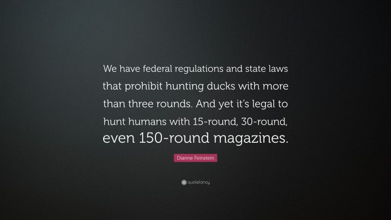 Dianne Feinstein Quote: “We have federal regulations and state laws that prohibit hunting ducks with more than three rounds. And yet it’s legal to hunt humans with 15-round, 30-round, even 150-round magazines.”