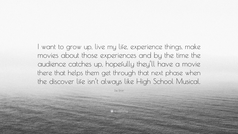 Zac Efron Quote: “I want to grow up, live my life, experience things, make movies about those experiences and by the time the audience catches up, hopefully they’ll have a movie there that helps them get through that next phase when the discover life isn’t always like High School Musical.”