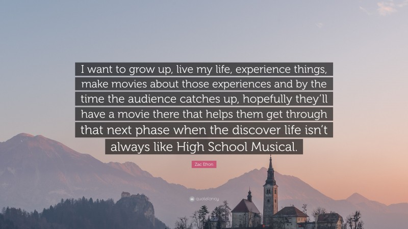 Zac Efron Quote: “I want to grow up, live my life, experience things, make movies about those experiences and by the time the audience catches up, hopefully they’ll have a movie there that helps them get through that next phase when the discover life isn’t always like High School Musical.”