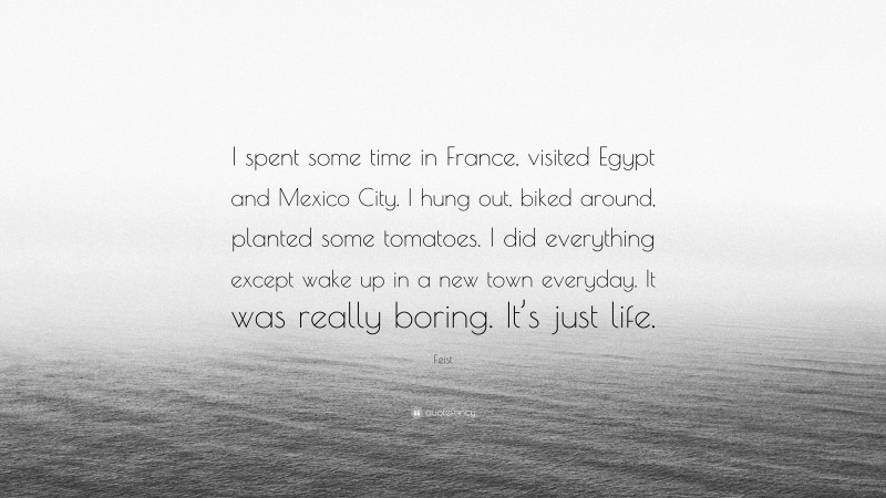 Feist Quote: “I spent some time in France, visited Egypt and Mexico City. I hung out, biked around, planted some tomatoes. I did everything except wake up in a new town everyday. It was really boring. It’s just life.”