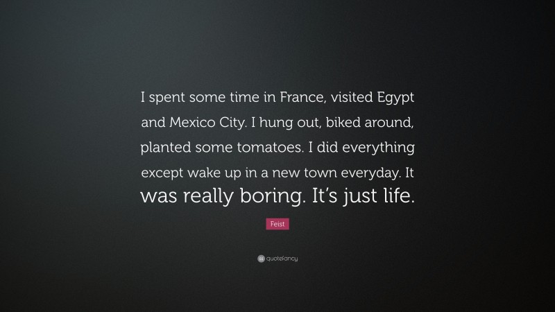 Feist Quote: “I spent some time in France, visited Egypt and Mexico City. I hung out, biked around, planted some tomatoes. I did everything except wake up in a new town everyday. It was really boring. It’s just life.”