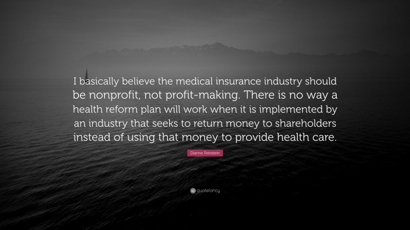 Dianne Feinstein Quote: “I basically believe the medical insurance industry should be nonprofit, not profit-making. There is no way a health reform plan will work when it is implemented by an industry that seeks to return money to shareholders instead of using that money to provide health care.”