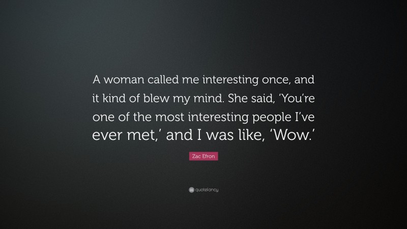Zac Efron Quote: “A woman called me interesting once, and it kind of blew my mind. She said, ‘You’re one of the most interesting people I’ve ever met,’ and I was like, ‘Wow.’”