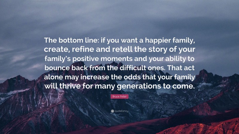 Bruce Feiler Quote: “The bottom line: if you want a happier family, create, refine and retell the story of your family’s positive moments and your ability to bounce back from the difficult ones. That act alone may increase the odds that your family will thrive for many generations to come.”