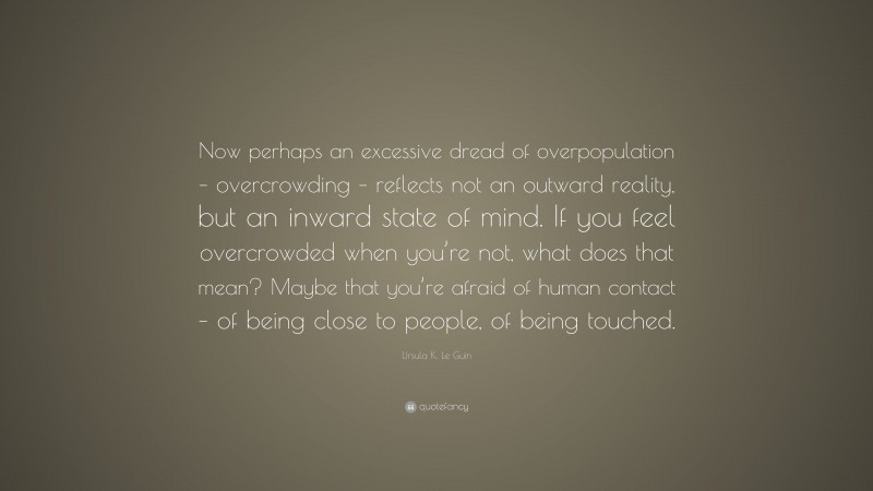 Ursula K. Le Guin Quote: “Now perhaps an excessive dread of overpopulation – overcrowding – reflects not an outward reality, but an inward state of mind. If you feel overcrowded when you’re not, what does that mean? Maybe that you’re afraid of human contact – of being close to people, of being touched.”