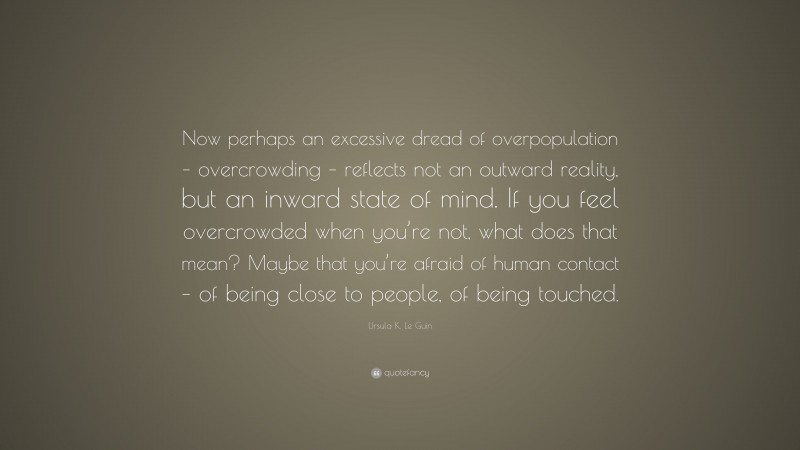 Ursula K. Le Guin Quote: “Now perhaps an excessive dread of overpopulation – overcrowding – reflects not an outward reality, but an inward state of mind. If you feel overcrowded when you’re not, what does that mean? Maybe that you’re afraid of human contact – of being close to people, of being touched.”