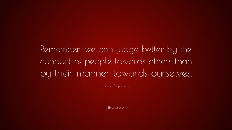Maria Edgeworth Quote: “Remember, we can judge better by the conduct of people towards others than by their manner towards ourselves.”