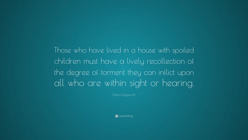 Maria Edgeworth Quote: “Those who have lived in a house with spoiled children must have a lively recollection of the degree of torment they can inflict upon all who are within sight or hearing.”