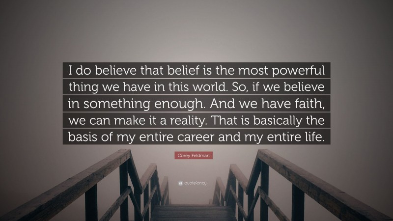Corey Feldman Quote: “I do believe that belief is the most powerful thing we have in this world. So, if we believe in something enough. And we have faith, we can make it a reality. That is basically the basis of my entire career and my entire life.”