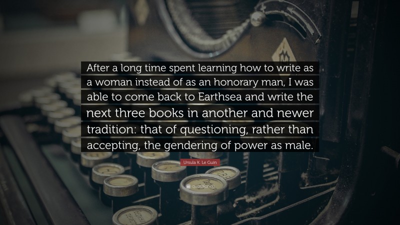 Ursula K. Le Guin Quote: “After a long time spent learning how to write as a woman instead of as an honorary man, I was able to come back to Earthsea and write the next three books in another and newer tradition: that of questioning, rather than accepting, the gendering of power as male.”