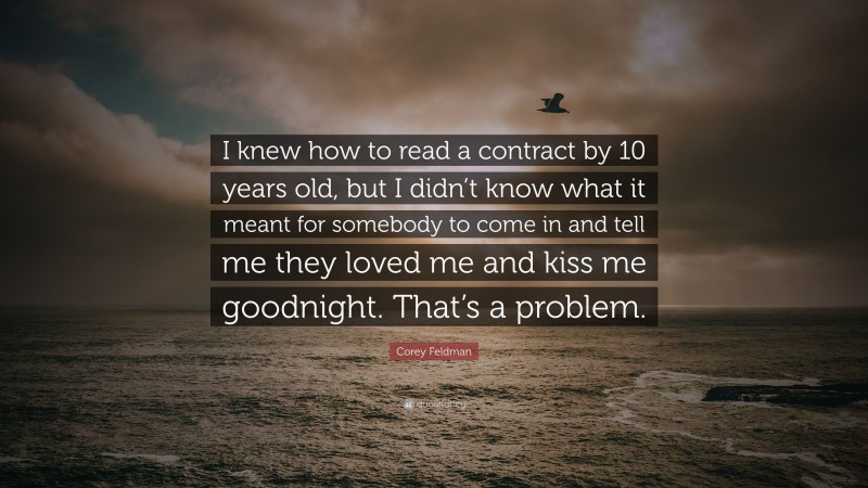 Corey Feldman Quote: “I knew how to read a contract by 10 years old, but I didn’t know what it meant for somebody to come in and tell me they loved me and kiss me goodnight. That’s a problem.”