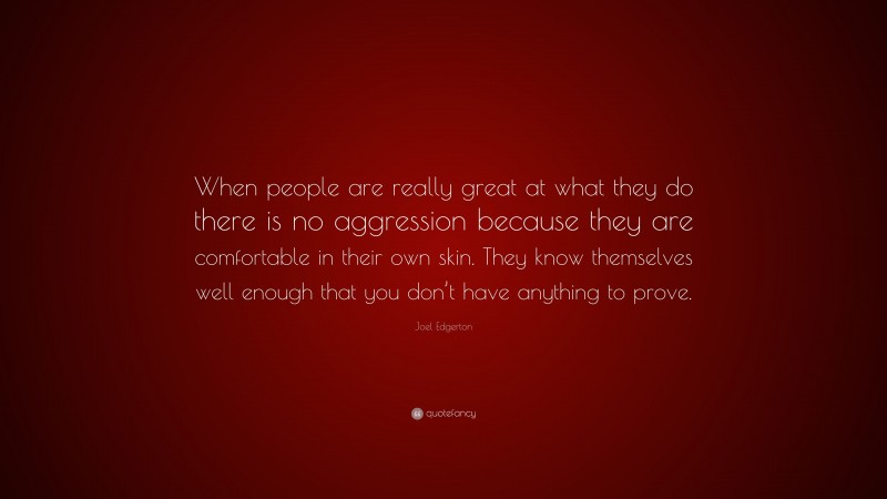Joel Edgerton Quote: “When people are really great at what they do there is no aggression because they are comfortable in their own skin. They know themselves well enough that you don’t have anything to prove.”