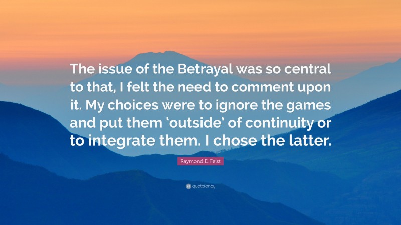 Raymond E. Feist Quote: “The issue of the Betrayal was so central to that, I felt the need to comment upon it. My choices were to ignore the games and put them ‘outside’ of continuity or to integrate them. I chose the latter.”