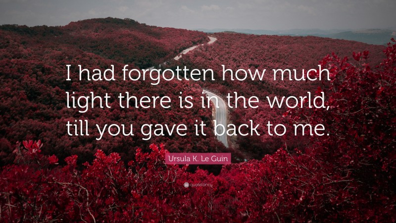 Ursula K. Le Guin Quote: “I had forgotten how much light there is in the world, till you gave it back to me.”