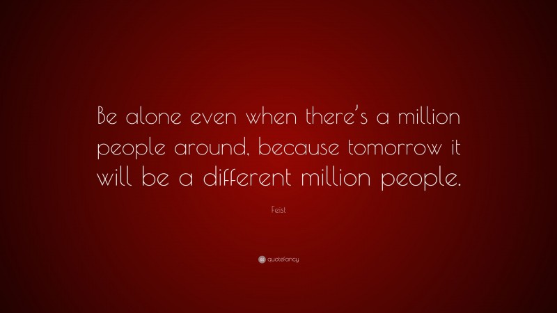Feist Quote: “Be alone even when there’s a million people around, because tomorrow it will be a different million people.”