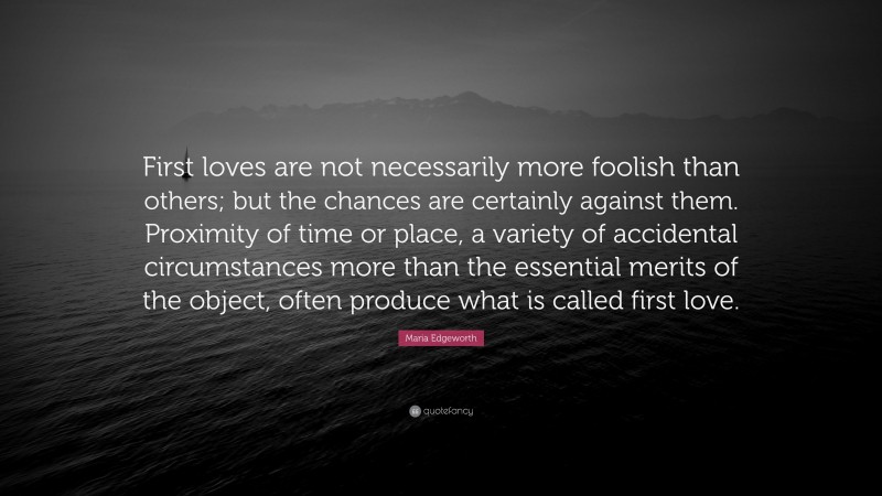 Maria Edgeworth Quote: “First loves are not necessarily more foolish than others; but the chances are certainly against them. Proximity of time or place, a variety of accidental circumstances more than the essential merits of the object, often produce what is called first love.”