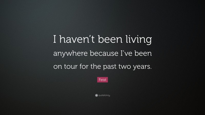 Feist Quote: “I haven’t been living anywhere because I’ve been on tour for the past two years.”