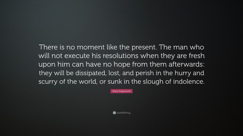 Maria Edgeworth Quote: “There is no moment like the present. The man who will not execute his resolutions when they are fresh upon him can have no hope from them afterwards: they will be dissipated, lost, and perish in the hurry and scurry of the world, or sunk in the slough of indolence.”