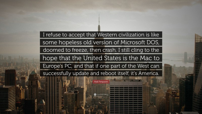 Niall Ferguson Quote: “I refuse to accept that Western civilization is like some hopeless old version of Microsoft DOS, doomed to freeze, then crash. I still cling to the hope that the United States is the Mac to Europe’s PC, and that if one part of the West can successfully update and reboot itself, it’s America.”