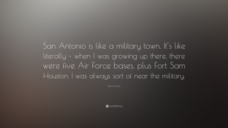 Steve Earle Quote: “San Antonio is like a military town. It’s like literally – when I was growing up there, there were five Air Force bases, plus Fort Sam Houston. I was always sort of near the military.”