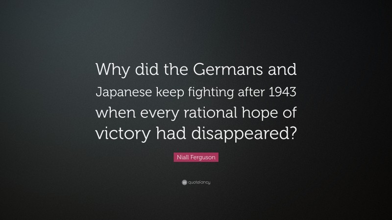 Niall Ferguson Quote: “Why did the Germans and Japanese keep fighting after 1943 when every rational hope of victory had disappeared?”