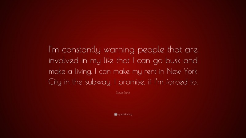 Steve Earle Quote: “I’m constantly warning people that are involved in my life that I can go busk and make a living. I can make my rent in New York City in the subway, I promise, if I’m forced to.”