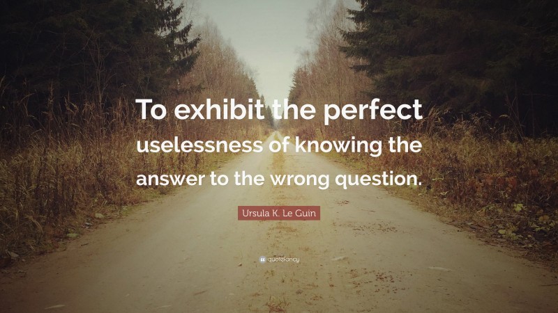 Ursula K. Le Guin Quote: “To exhibit the perfect uselessness of knowing the answer to the wrong question.”