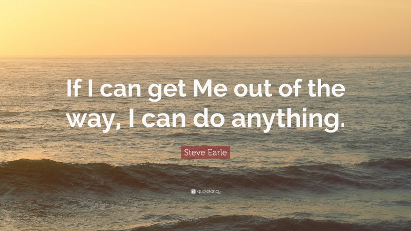 Steve Earle Quote: “If I can get Me out of the way, I can do anything.”