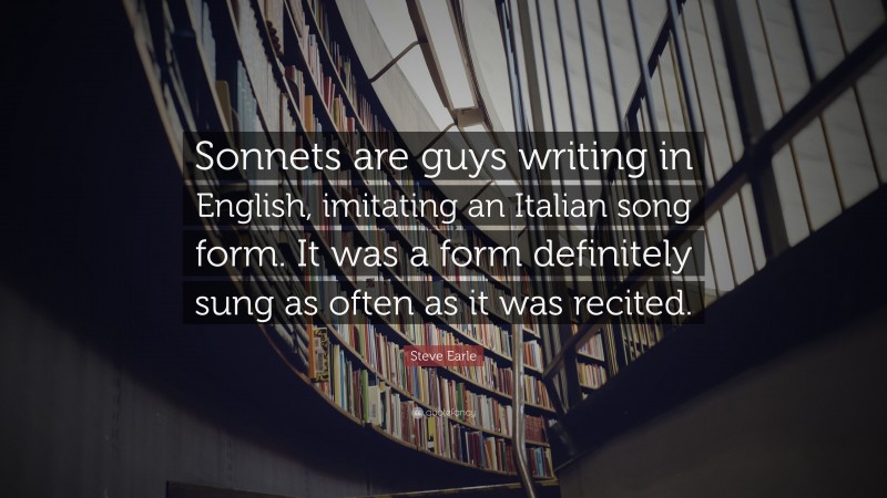 Steve Earle Quote: “Sonnets are guys writing in English, imitating an Italian song form. It was a form definitely sung as often as it was recited.”