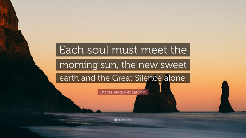 Charles Alexander Eastman Quote: “Each soul must meet the morning sun, the new sweet earth and the Great Silence alone.”