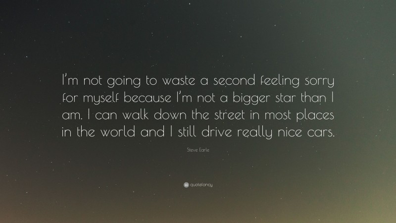 Steve Earle Quote: “I’m not going to waste a second feeling sorry for myself because I’m not a bigger star than I am. I can walk down the street in most places in the world and I still drive really nice cars.”