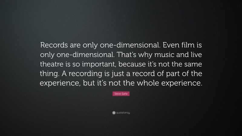 Steve Earle Quote: “Records are only one-dimensional. Even film is only one-dimensional. That’s why music and live theatre is so important, because it’s not the same thing. A recording is just a record of part of the experience, but it’s not the whole experience.”