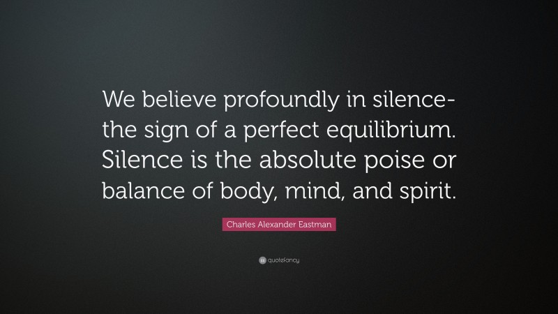 Charles Alexander Eastman Quote: “We believe profoundly in silence-the sign of a perfect equilibrium. Silence is the absolute poise or balance of body, mind, and spirit.”