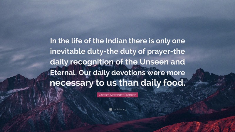 Charles Alexander Eastman Quote: “In the life of the Indian there is only one inevitable duty-the duty of prayer-the daily recognition of the Unseen and Eternal. Our daily devotions were more necessary to us than daily food.”