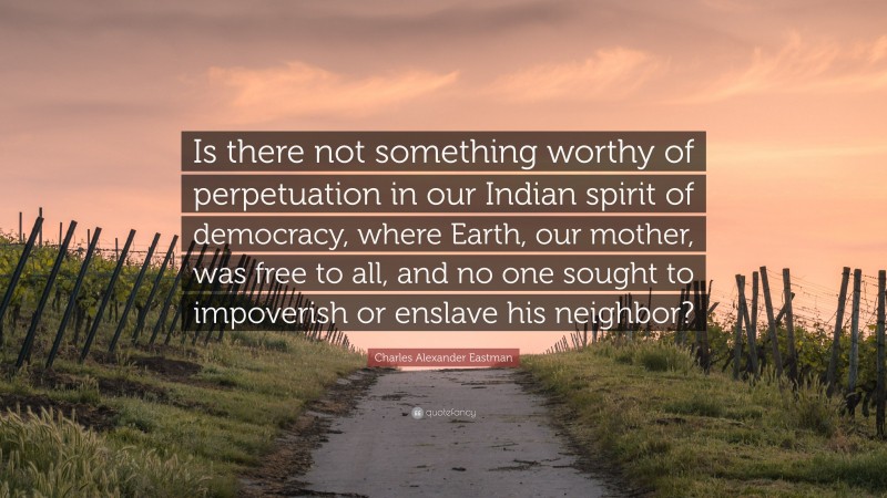 Charles Alexander Eastman Quote: “Is there not something worthy of perpetuation in our Indian spirit of democracy, where Earth, our mother, was free to all, and no one sought to impoverish or enslave his neighbor?”