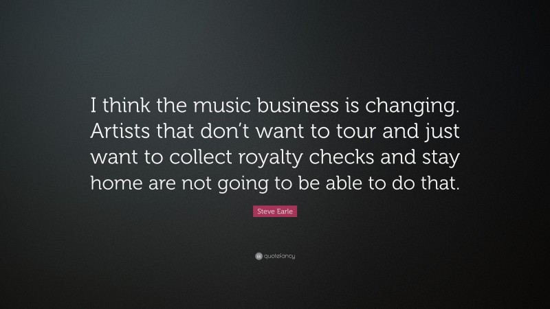 Steve Earle Quote: “I think the music business is changing. Artists that don’t want to tour and just want to collect royalty checks and stay home are not going to be able to do that.”