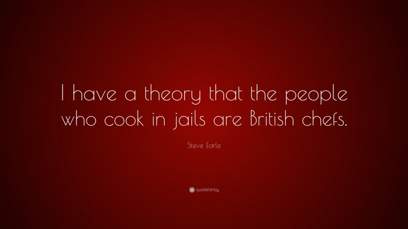 Steve Earle Quote: “I have a theory that the people who cook in jails are British chefs.”