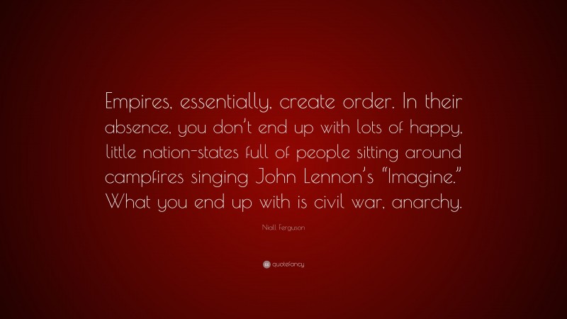 Niall Ferguson Quote: “Empires, essentially, create order. In their absence, you don’t end up with lots of happy, little nation-states full of people sitting around campfires singing John Lennon’s “Imagine.” What you end up with is civil war, anarchy.”