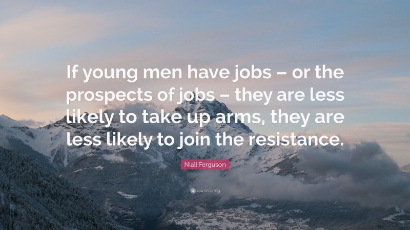Niall Ferguson Quote: “If young men have jobs – or the prospects of jobs – they are less likely to take up arms, they are less likely to join the resistance.”