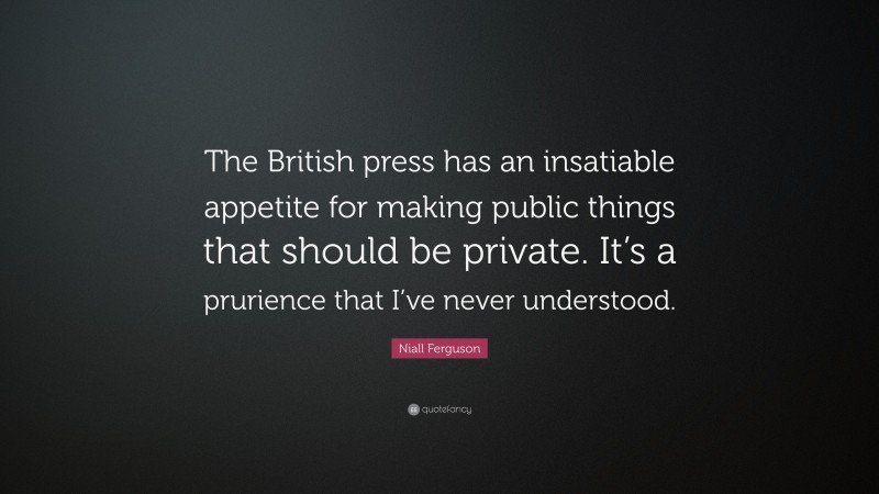 Niall Ferguson Quote: “The British press has an insatiable appetite for making public things that should be private. It’s a prurience that I’ve never understood.”