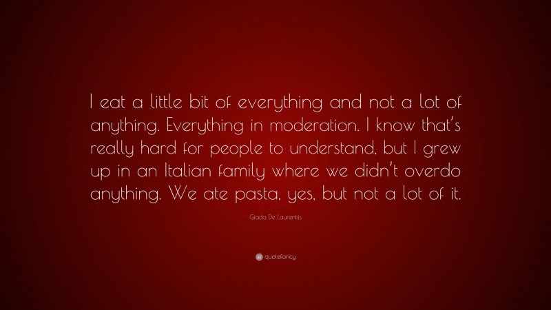 Giada De Laurentiis Quote: “I eat a little bit of everything and not a lot of anything. Everything in moderation. I know that’s really hard for people to understand, but I grew up in an Italian family where we didn’t overdo anything. We ate pasta, yes, but not a lot of it.”