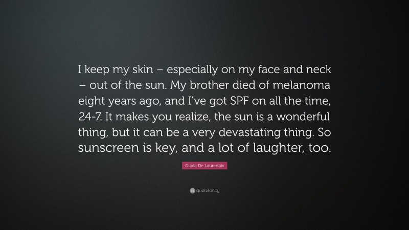 Giada De Laurentiis Quote: “I keep my skin – especially on my face and neck – out of the sun. My brother died of melanoma eight years ago, and I’ve got SPF on all the time, 24-7. It makes you realize, the sun is a wonderful thing, but it can be a very devastating thing. So sunscreen is key, and a lot of laughter, too.”