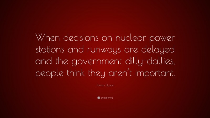 James Dyson Quote: “When decisions on nuclear power stations and runways are delayed and the government dilly-dallies, people think they aren’t important.”