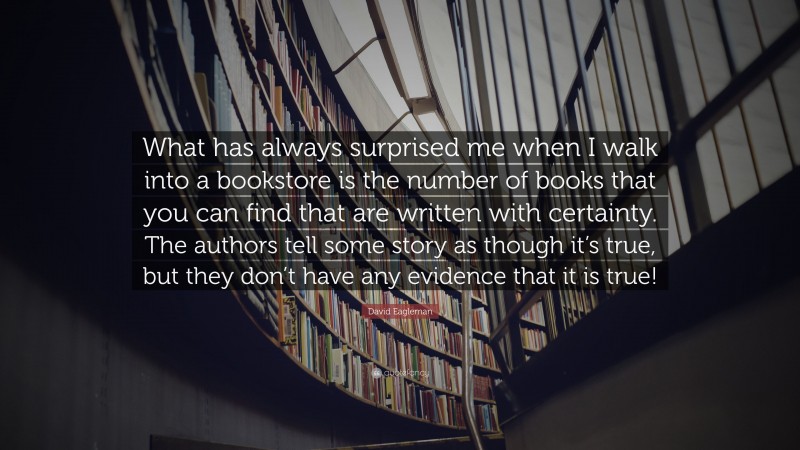 David Eagleman Quote: “What has always surprised me when I walk into a bookstore is the number of books that you can find that are written with certainty. The authors tell some story as though it’s true, but they don’t have any evidence that it is true!”