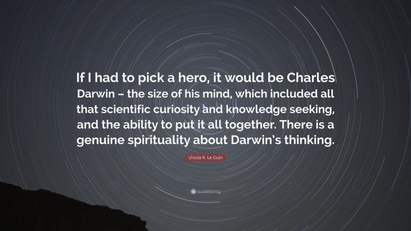 Ursula K. Le Guin Quote: “If I had to pick a hero, it would be Charles Darwin – the size of his mind, which included all that scientific curiosity and knowledge seeking, and the ability to put it all together. There is a genuine spirituality about Darwin’s thinking.”
