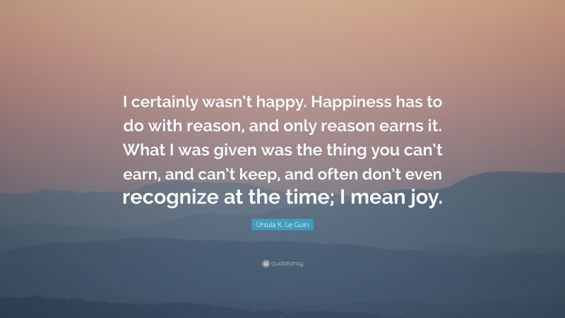 Ursula K. Le Guin Quote: “I certainly wasn’t happy. Happiness has to do with reason, and only reason earns it. What I was given was the thing you can’t earn, and can’t keep, and often don’t even recognize at the time; I mean joy.”