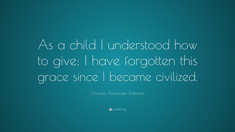 Charles Alexander Eastman Quote: “As a child I understood how to give; I have forgotten this grace since I became civilized.”