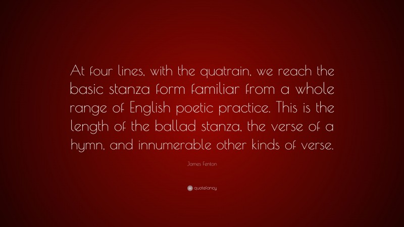James Fenton Quote: “At four lines, with the quatrain, we reach the basic stanza form familiar from a whole range of English poetic practice. This is the length of the ballad stanza, the verse of a hymn, and innumerable other kinds of verse.”